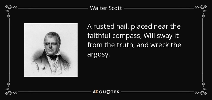 A rusted nail, placed near the faithful compass, Will sway it from the truth, and wreck the argosy. - Walter Scott