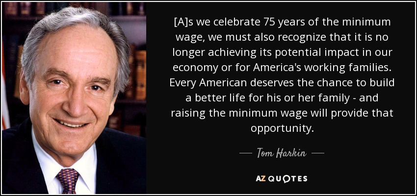 [A]s we celebrate 75 years of the minimum wage, we must also recognize that it is no longer achieving its potential impact in our economy or for America's working families. Every American deserves the chance to build a better life for his or her family - and raising the minimum wage will provide that opportunity. - Tom Harkin