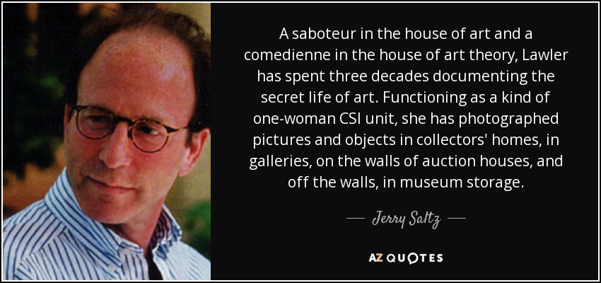 A saboteur in the house of art and a comedienne in the house of art theory, Lawler has spent three decades documenting the secret life of art. Functioning as a kind of one-woman CSI unit, she has photographed pictures and objects in collectors' homes, in galleries, on the walls of auction houses, and off the walls, in museum storage. - Jerry Saltz