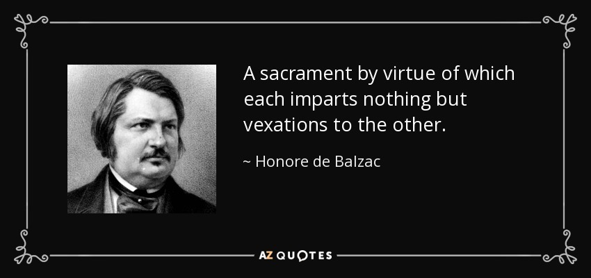 A sacrament by virtue of which each imparts nothing but vexations to the other. - Honore de Balzac