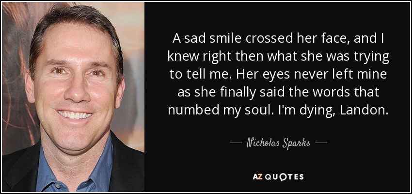 A sad smile crossed her face, and I knew right then what she was trying to tell me. Her eyes never left mine as she finally said the words that numbed my soul. I'm dying, Landon. - Nicholas Sparks