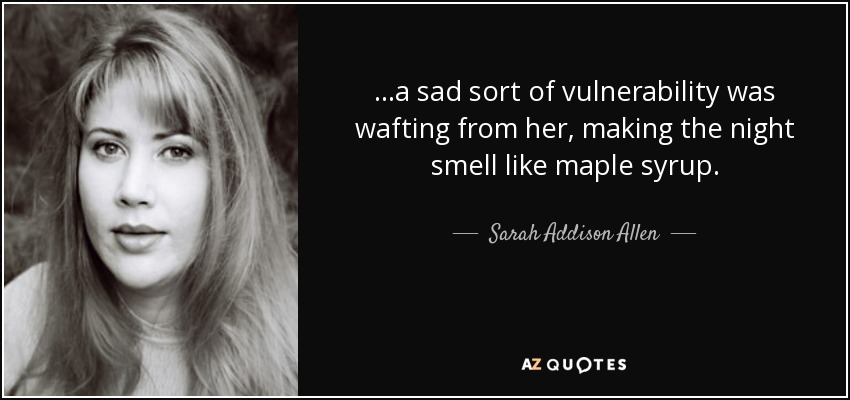 ...a sad sort of vulnerability was wafting from her, making the night smell like maple syrup. - Sarah Addison Allen