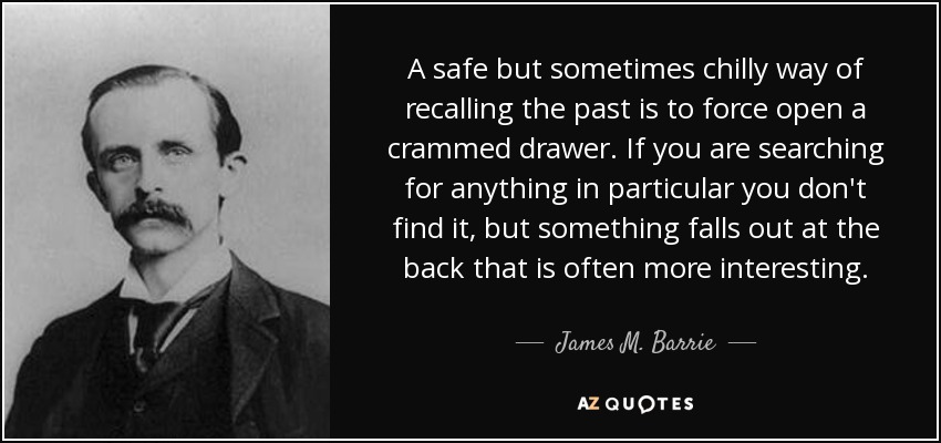 A safe but sometimes chilly way of recalling the past is to force open a crammed drawer. If you are searching for anything in particular you don't find it, but something falls out at the back that is often more interesting. - James M. Barrie