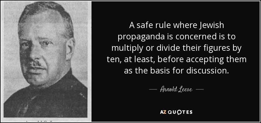 A safe rule where Jewish propaganda is concerned is to multiply or divide their figures by ten, at least, before accepting them as the basis for discussion. - Arnold Leese