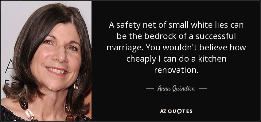 A safety net of small white lies can be the bedrock of a successful marriage. You wouldn't believe how cheaply I can do a kitchen renovation. - Anna Quindlen