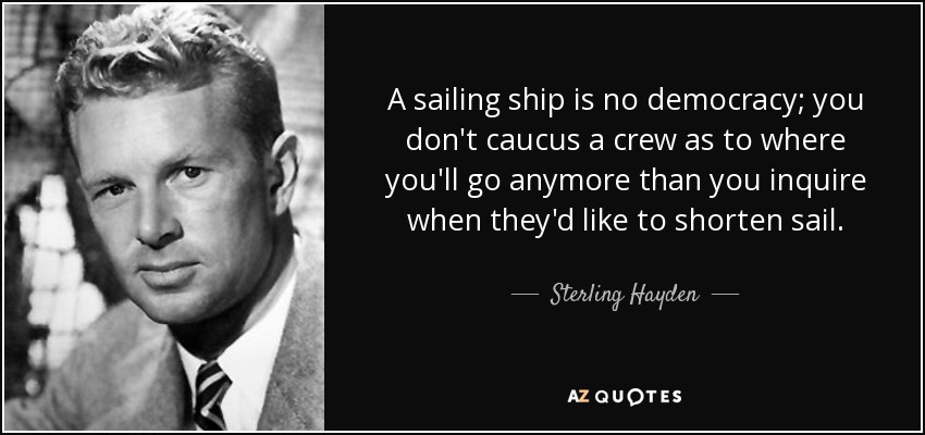 A sailing ship is no democracy; you don't caucus a crew as to where you'll go anymore than you inquire when they'd like to shorten sail. - Sterling Hayden