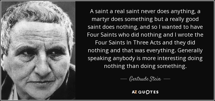 A saint a real saint never does anything, a martyr does something but a really good saint does nothing, and so I wanted to have Four Saints who did nothing and I wrote the Four Saints In Three Acts and they did nothing and that was everything. Generally speaking anybody is more interesting doing nothing than doing something. - Gertrude Stein