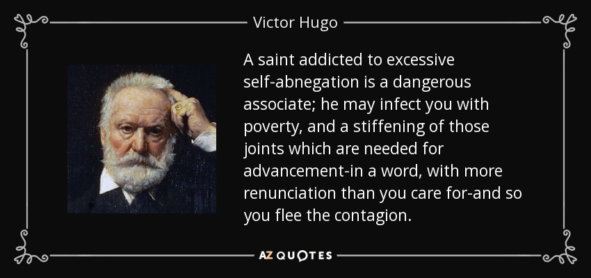 A saint addicted to excessive self-abnegation is a dangerous associate; he may infect you with poverty, and a stiffening of those joints which are needed for advancement-in a word, with more renunciation than you care for-and so you flee the contagion. - Victor Hugo