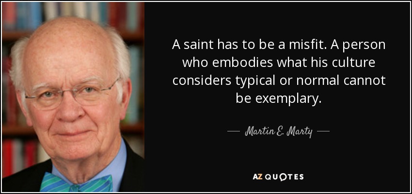 A saint has to be a misfit. A person who embodies what his culture considers typical or normal cannot be exemplary. - Martin E. Marty