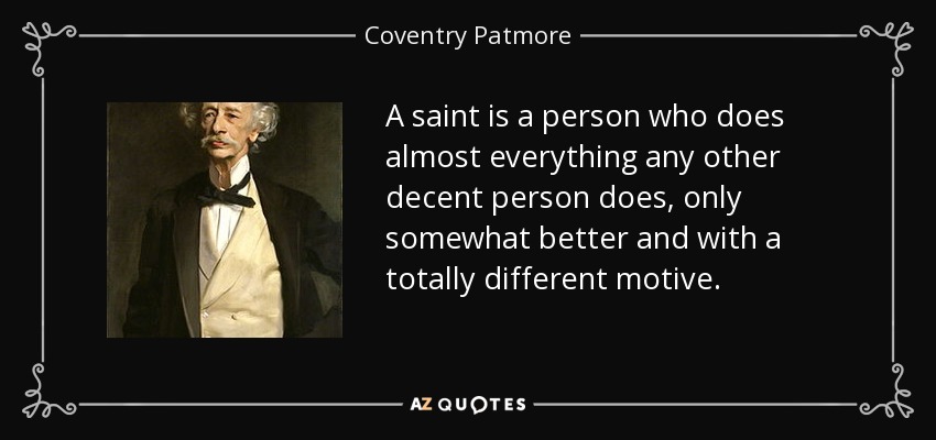 A saint is a person who does almost everything any other decent person does, only somewhat better and with a totally different motive. - Coventry Patmore