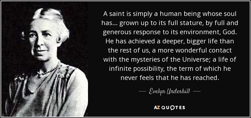 A saint is simply a human being whose soul has ... grown up to its full stature, by full and generous response to its environment, God. He has achieved a deeper, bigger life than the rest of us, a more wonderful contact with the mysteries of the Universe; a life of infinite possibility, the term of which he never feels that he has reached. - Evelyn Underhill