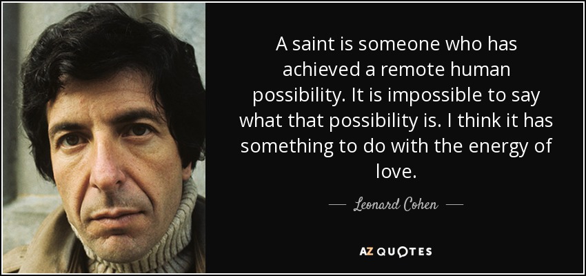 A saint is someone who has achieved a remote human possibility. It is impossible to say what that possibility is. I think it has something to do with the energy of love. - Leonard Cohen