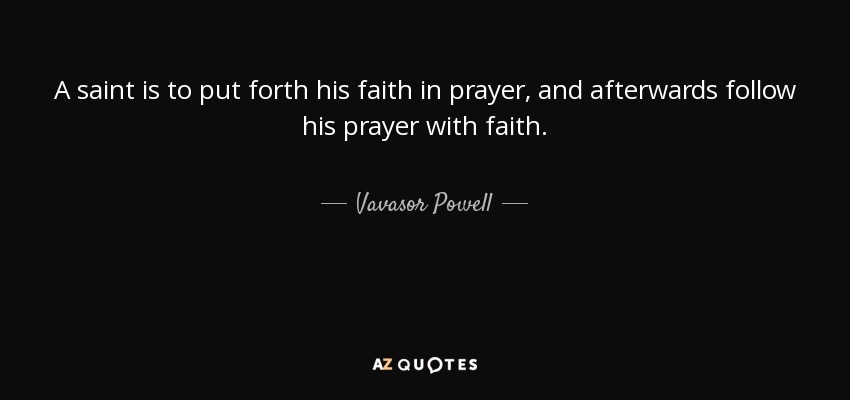A saint is to put forth his faith in prayer, and afterwards follow his prayer with faith. - Vavasor Powell