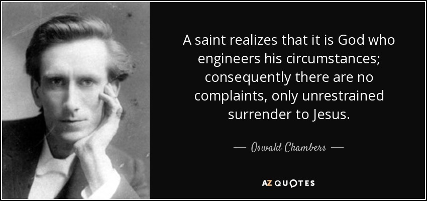 A saint realizes that it is God who engineers his circumstances; consequently there are no complaints, only unrestrained surrender to Jesus. - Oswald Chambers