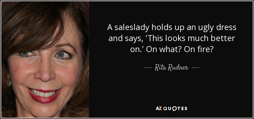 A saleslady holds up an ugly dress and says, 'This looks much better on.' On what? On fire? - Rita Rudner