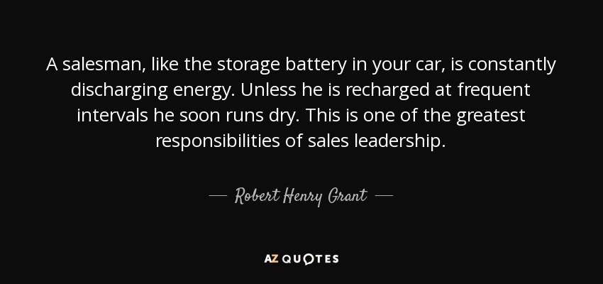 A salesman, like the storage battery in your car, is constantly discharging energy. Unless he is recharged at frequent intervals he soon runs dry. This is one of the greatest responsibilities of sales leadership. - Robert Henry Grant