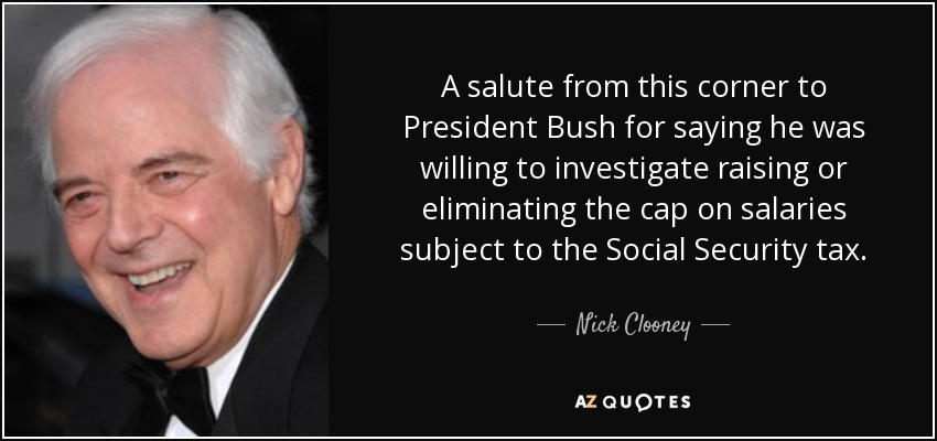 A salute from this corner to President Bush for saying he was willing to investigate raising or eliminating the cap on salaries subject to the Social Security tax. - Nick Clooney