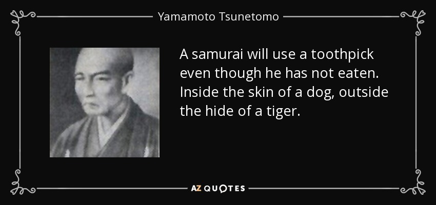 A samurai will use a toothpick even though he has not eaten. Inside the skin of a dog, outside the hide of a tiger. - Yamamoto Tsunetomo