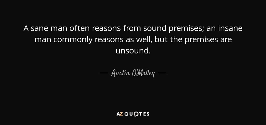 A sane man often reasons from sound premises; an insane man commonly reasons as well, but the premises are unsound. - Austin O'Malley