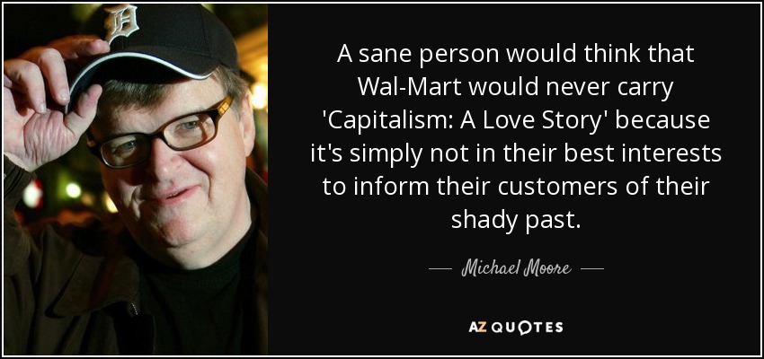 A sane person would think that Wal-Mart would never carry 'Capitalism: A Love Story' because it's simply not in their best interests to inform their customers of their shady past. - Michael Moore