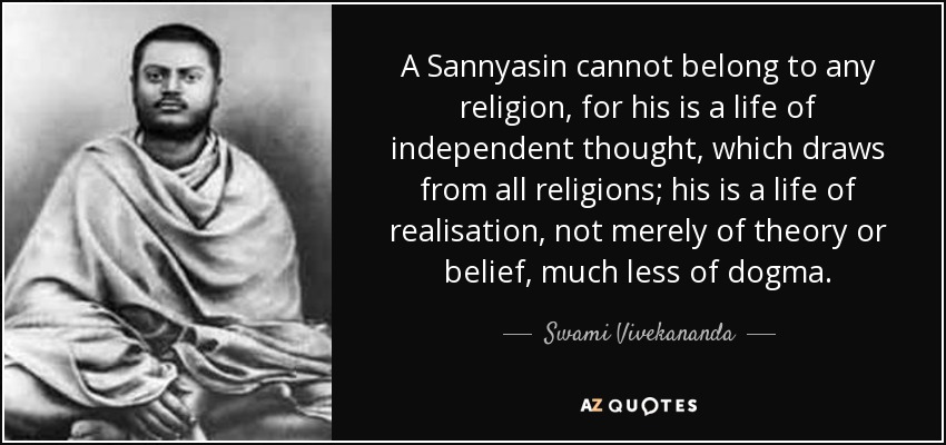 A Sannyasin cannot belong to any religion, for his is a life of independent thought, which draws from all religions; his is a life of realisation, not merely of theory or belief, much less of dogma. - Swami Vivekananda