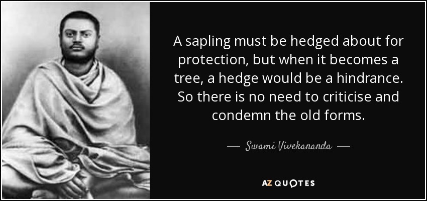A sapling must be hedged about for protection, but when it becomes a tree, a hedge would be a hindrance. So there is no need to criticise and condemn the old forms. - Swami Vivekananda