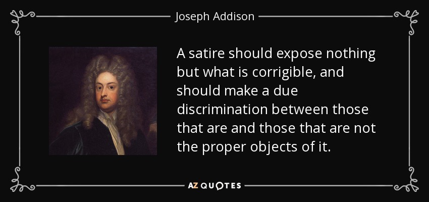 A satire should expose nothing but what is corrigible, and should make a due discrimination between those that are and those that are not the proper objects of it. - Joseph Addison