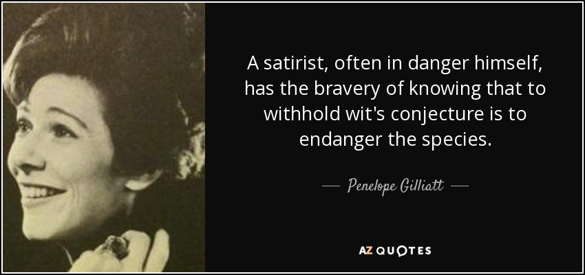 A satirist, often in danger himself, has the bravery of knowing that to withhold wit's conjecture is to endanger the species. - Penelope Gilliatt