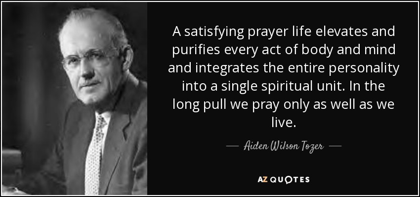 A satisfying prayer life elevates and purifies every act of body and mind and integrates the entire personality into a single spiritual unit. In the long pull we pray only as well as we live. - Aiden Wilson Tozer