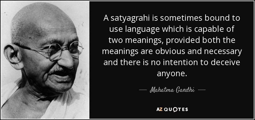 A satyagrahi is sometimes bound to use language which is capable of two meanings, provided both the meanings are obvious and necessary and there is no intention to deceive anyone. - Mahatma Gandhi