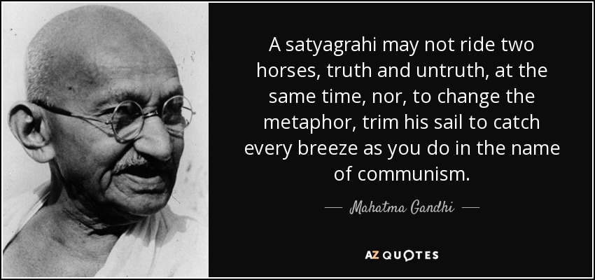 A satyagrahi may not ride two horses, truth and untruth, at the same time, nor, to change the metaphor, trim his sail to catch every breeze as you do in the name of communism. - Mahatma Gandhi