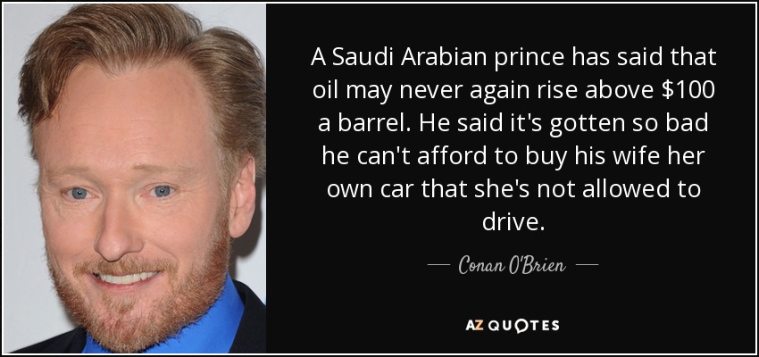 A Saudi Arabian prince has said that oil may never again rise above $100 a barrel. He said it's gotten so bad he can't afford to buy his wife her own car that she's not allowed to drive. - Conan O'Brien
