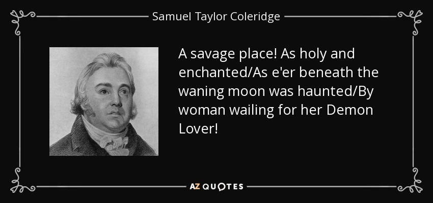 A savage place! As holy and enchanted/As e'er beneath the waning moon was haunted/By woman wailing for her Demon Lover! - Samuel Taylor Coleridge