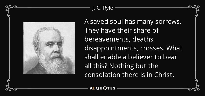 A saved soul has many sorrows. They have their share of bereavements, deaths, disappointments , crosses. What shall enable a believer to bear all this? Nothing but the consolation there is in Christ. - J. C. Ryle