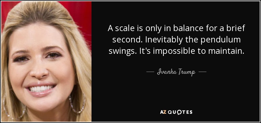 A scale is only in balance for a brief second. Inevitably the pendulum swings. It's impossible to maintain. - Ivanka Trump