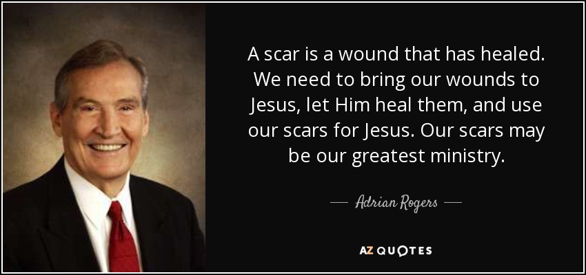A scar is a wound that has healed. We need to bring our wounds to Jesus, let Him heal them, and use our scars for Jesus. Our scars may be our greatest ministry. - Adrian Rogers