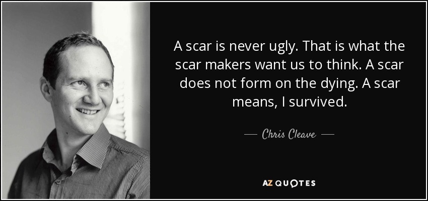 A scar is never ugly. That is what the scar makers want us to think. A scar does not form on the dying. A scar means, I survived. - Chris Cleave