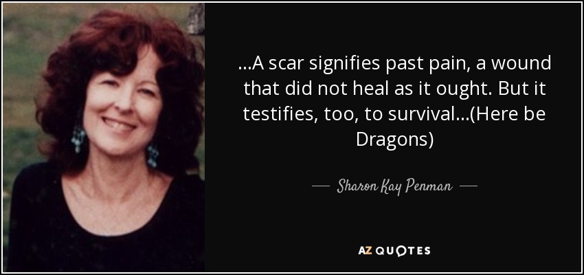 ...A scar signifies past pain, a wound that did not heal as it ought. But it testifies, too, to survival...(Here be Dragons) - Sharon Kay Penman