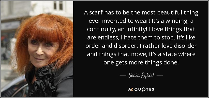 A scarf has to be the most beautiful thing ever invented to wear! It's a winding, a continuity, an infinity! I love things that are endless, I hate them to stop. It's like order and disorder: I rather love disorder and things that move, it's a state where one gets more things done! - Sonia Rykiel