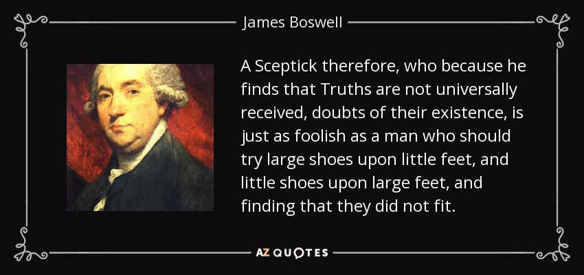 A Sceptick therefore, who because he finds that Truths are not universally received, doubts of their existence, is just as foolish as a man who should try large shoes upon little feet, and little shoes upon large feet, and finding that they did not fit. - James Boswell