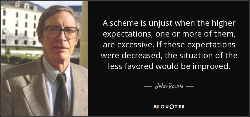 A scheme is unjust when the higher expectations, one or more of them, are excessive. If these expectations were decreased, the situation of the less favored would be improved. - John Rawls