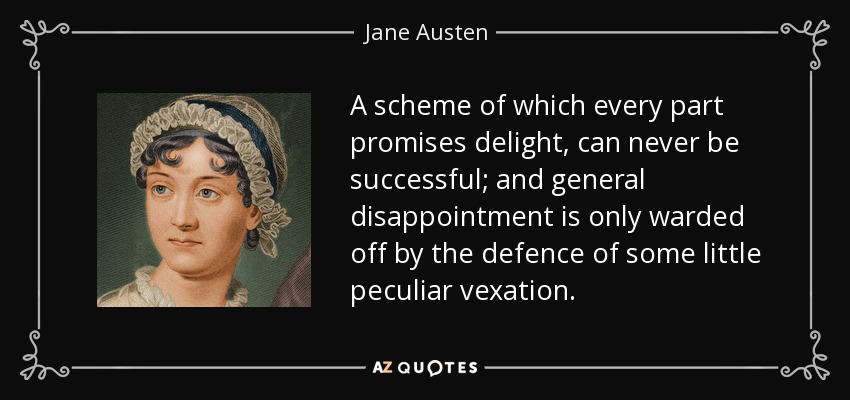 A scheme of which every part promises delight, can never be successful; and general disappointment is only warded off by the defence of some little peculiar vexation. - Jane Austen