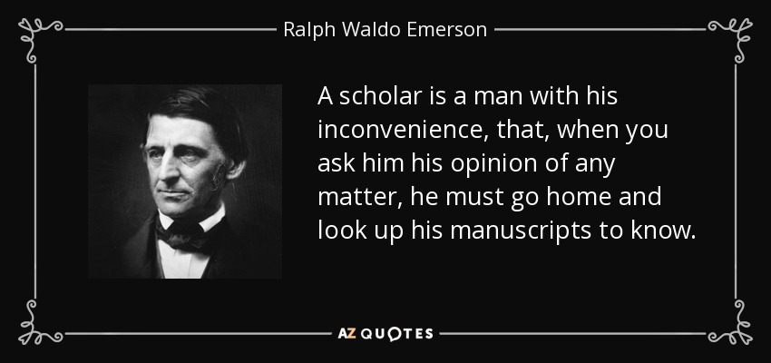 A scholar is a man with his inconvenience, that, when you ask him his opinion of any matter, he must go home and look up his manuscripts to know. - Ralph Waldo Emerson