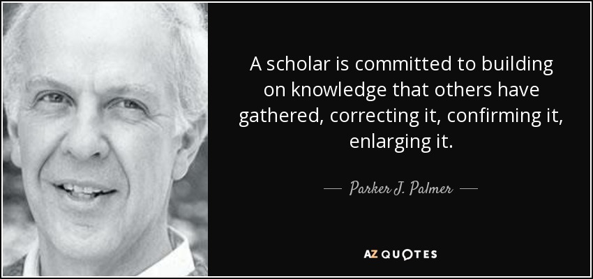 A scholar is committed to building on knowledge that others have gathered, correcting it, confirming it, enlarging it. - Parker J. Palmer