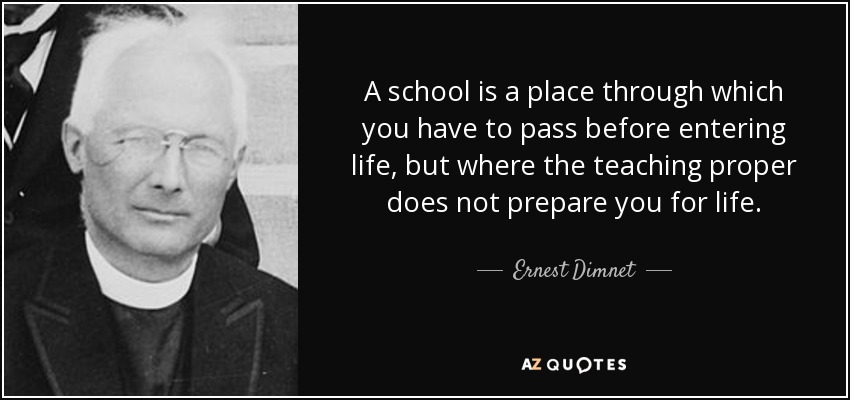 A school is a place through which you have to pass before entering life, but where the teaching proper does not prepare you for life. - Ernest Dimnet