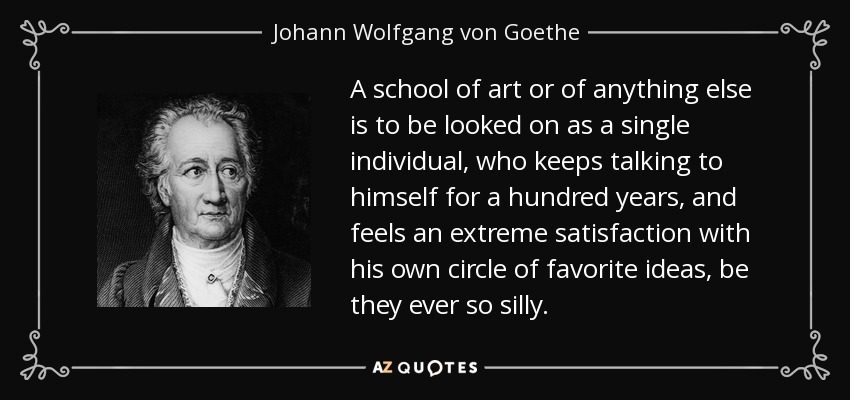 A school of art or of anything else is to be looked on as a single individual, who keeps talking to himself for a hundred years, and feels an extreme satisfaction with his own circle of favorite ideas, be they ever so silly. - Johann Wolfgang von Goethe