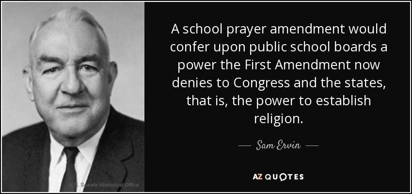 A school prayer amendment would confer upon public school boards a power the First Amendment now denies to Congress and the states, that is, the power to establish religion. - Sam Ervin