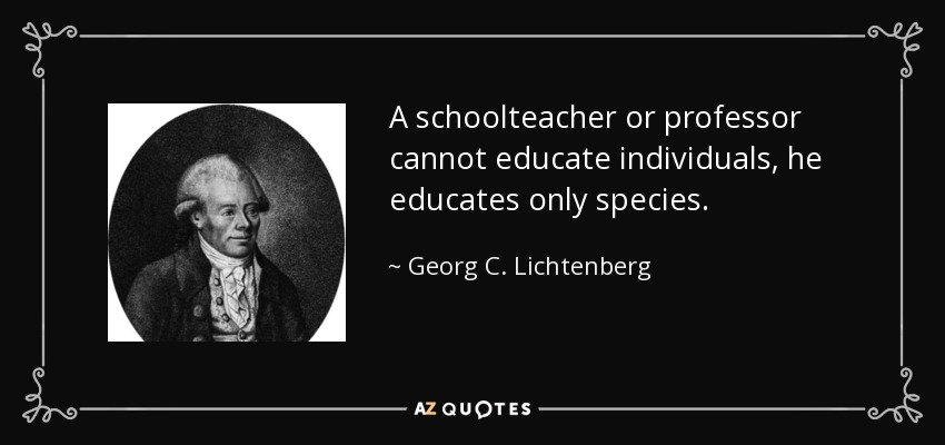 A schoolteacher or professor cannot educate individuals, he educates only species. - Georg C. Lichtenberg