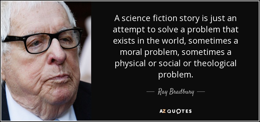 A science fiction story is just an attempt to solve a problem that exists in the world, sometimes a moral problem, sometimes a physical or social or theological problem. - Ray Bradbury