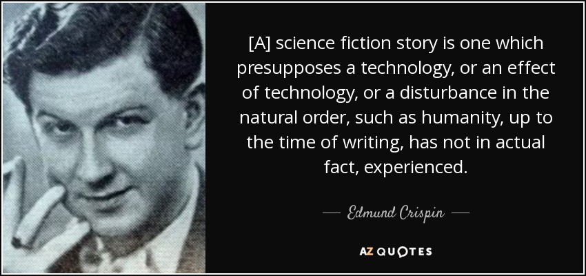 [A] science fiction story is one which presupposes a technology, or an effect of technology, or a disturbance in the natural order, such as humanity, up to the time of writing, has not in actual fact, experienced. - Edmund Crispin